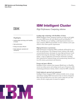 IBM Systems and Technology Group                                                                                        Clusters
Data Sheet




                                                         IBM Intelligent Cluster
                                                         High Performance Computing solutions


                                                         Leading-edge technology with ﬂexibility of choice
               Highlights                                IBM® Intelligent Cluster integrated solutions are built on the highly
                                                         innovative IBM System x® rack, BladeCenter® and iDataPlex™
           ●   Leading-edge technology with ﬂexibility   servers. Whether you are building a small departmental cluster or a
               of choice
                                                         super computer, IBM’s broad portfolio of server solutions can be opti-
           ●   High performance                          mized to meet client-speciﬁc requirements.
           ●   Energy and space efficient
                                                         High performance is paramount
           ●   Easily deployed, operated and
                                                         High Performance Computing (HPC) workloads will beneﬁt by up to
               maintained
                                                         twice the performance. Our integrated cluster solutions offer signiﬁ-
                                                         cant price/performance advantages for many high-performance work-
                                                         loads by harnessing the advantages of highly innovative servers. By
                                                         design, a range of application environments will beneﬁt, including
                                                         those optimized for industrial design and manufacturing, ﬁnancial serv-
                                                         ices, life sciences, government and education.

                                                         Energy and space efficient
                                                         Intelligent Cluster solutions that integrate BladeCenter or iDataPlex
                                                         servers can reduce power and cooling costs by up to 50 percent, while
                                                         maximizing performance density, which is critical for HPC workloads.

                                                         Easily deployed, operated and maintained
                                                         Intelligent Cluster integrated HPC solutions include servers, storage
                                                         and industry-leading OEM interconnects that are factory-integrated,
                                                         fully tested and delivered to your door, ready to plug into your data
                                                         center, all with a single point of contact for support.
 