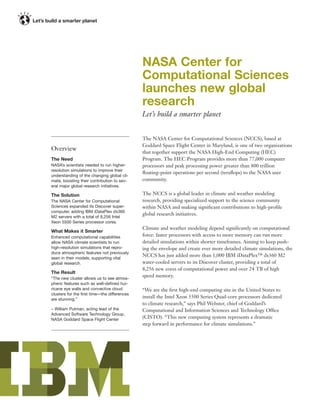NASA Center for
                                             Computational Sciences
                                             launches new global
                                             research
                                             Let’s build a smarter planet


                                             The NASA Center for Computational Sciences (NCCS), based at
                                             Goddard Space Flight Center in Maryland, is one of two organizations
Overview
                                             that together support the NASA High-End Computing (HEC)
The Need                                     Program. The HEC Program provides more than 77,000 computer
NASA’s scientists needed to run higher-      processors and peak processing power greater than 800 trillion
resolution simulations to improve their
                                             ﬂoating-point operations per second (teraﬂops) to the NASA user
understanding of the changing global cli-
mate, boosting their contribution to sev-    community.
eral major global research initiatives.

The Solution                                 The NCCS is a global leader in climate and weather modeling
The NASA Center for Computational            research, providing specialized support to the science community
Sciences expanded its Discover super-        within NASA and making signiﬁcant contributions to high-proﬁle
computer, adding IBM iDataPlex dx360
                                             global research initiatives.
M2 servers with a total of 8,256 Intel
Xeon 5500 Series processor cores.
                                             Climate and weather modeling depend signiﬁcantly on computational
What Makes it Smarter
Enhanced computational capabilities          force: faster processors with access to more memory can run more
allow NASA climate scientists to run         detailed simulations within shorter timeframes. Aiming to keep push-
high-resolution simulations that repro-      ing the envelope and create ever more detailed climate simulations, the
duce atmospheric features not previously
seen in their models, supporting vital
                                             NCCS has just added more than 1,000 IBM iDataPlex™ dx360 M2
global research.                             water-cooled servers to its Discover cluster, providing a total of
                                             8,256 new cores of computational power and over 24 TB of high
The Result
“The new cluster allows us to see atmos-
                                             speed memory.
pheric features such as well-deﬁned hur-
ricane eye walls and convective cloud        “We are the ﬁrst high-end computing site in the United States to
clusters for the ﬁrst time—the differences
are stunning.”
                                             install the Intel Xeon 5500 Series Quad-core processors dedicated
                                             to climate research,” says Phil Webster, chief of Goddard’s
– William Putman, acting lead of the         Computational and Information Sciences and Technology Office
Advanced Software Technology Group,
NASA Goddard Space Flight Center             (CISTO). “This new computing system represents a dramatic
                                             step forward in performance for climate simulations.”
 