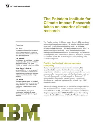 The Potsdam Institute for
                                           Climate Impact Research
                                           takes on smarter climate
                                           research

                                           The Potsdam Institute for Climate Impact Research (PIK) is a pioneer
                                           in interdisciplinary climate research. PIK scientists use climate model-
Overview
                                           ing to study global climate change and its impact on ecological,
The Need                                   economic and social systems. High-performance computing (HPC) is
To perform comprehensive calculations      critical to this type of modeling. One of the challenges involves
within challenging climate models as       drawing conclusions about small-scale weather changes and short-term
scientists study extreme weather condi-
                                           weather patterns, since brief storms or periods of drought are too short
tions and their impacts
                                           for computer models that are normally used to calculate long-term
The Solution                               weather developments.
To implement an IBM Cluster 1350 solu-
tion based on IBM System x iDataPlex
technology—ranked #244 in the              Pushing the limits of high-performance
TOP500 list and #59 in the Green500 list
                                           computing
What Makes it Smarter                      During a recent project on extreme weather simulation, PIK
Achieves 30 times the performance of       researchers had to examine short-lived weather events, using
previous computers, uses 25 percent        comprehensive calculations to draw conclusions about when and where
less power than conventional solutions,
                                           extreme weather events would occur and what their impacts could be.
and delivers industry-leading energy
efficiency                                 These calculations made very high demands on the institute’s IT
                                           systems, pushing their existing high-performance computers to
The Result                                 their limits. As a result, the institute decided to install a new HPC
“With IBM, we are raising the bar every
time when it comes to performance and
                                           computing cluster.
energy efficiency. This is the only way
that climate impact research makes         Potential technology providers had to demonstrate, using benchmarks,
sense.”
                                           that their solutions would meet the institute’s demanding require-
— Karsten Kramer, Manager, IT              ments. PIK chose an IBM Cluster 1350 supercomputer with 30 times
Infrastructure and Services Group,         the processing speed of the IBM POWER4™ system that was being
Potsdam Institute for Climate Impact
Research                                   replaced. Based on IBM System x® iDataPlex™ technology, the new
 