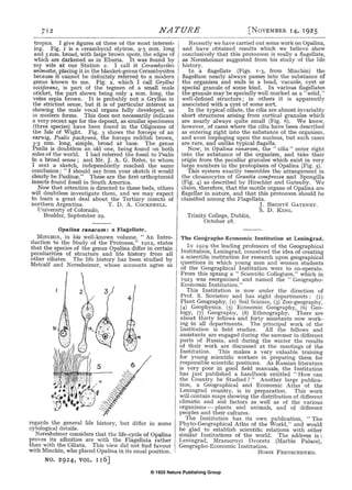 © 1925 Nature Publishing Group
712 NATURE [NoVEMBER 14, 1925
tropics. I give figures of three of the most interest-
ing. Fig. r is a cerambycid elytron, 9·5 mm. long
and 3 mm. broad, with large brown spots, the edges of
which are darkened as in Eburia. It was found by
my wife at our Station 2. I call it Cerambycites
wilmattce, placing it in the blanket-genus Cerambycites
because it cannot be definitely referred to a modern
genus known to me. Fig. 2, which I call Gryllus
vociferans, is part of the tegmen of a small male
cricket, the part shown being only 4 mm. long, the
veins sepia brown. It is probably not a Gryllus in
the strictest sense, but it is of particular interest as
showing the male vocal organs fully developed, as
in modern forms. This does not necessarily indicate
a very recent age for the deposit, as similar specimens
(three species) have been found in the Oligocene of
the Isle of Wight. Fig. 3 shows the forceps of an
earwig, Psalis pachyura, the forceps reddish brown,
3'3 mm. long, simple, broad at base. The genus
Psalis is doubtless an old one, being found on both
sides of the world. I had referred the fossil to Psalis
in a broad sense ; and Mr. J. A. G. Rehn, to whom
I sent a sketch, independently reached the same
conclusion: " I should say from your sketch it would
clearly be Psalinre." These are the first orthopteroid
insects found fossil in South America.
Now that attention is directed to these beds, others
will doubtless investigate them, and we may expect
to learn a great deal about the Tertiary insects of
northern Argentina. T. D. A. CoCKERELL.
University of Colorado,
Boulder, September 29.
Opa/Jna ranarum: a Flagellate.
MINCHIN, in his well-known volume, "An Intro-
duction to the Study of the Protozoa," 19I2, states
that the species of the genus Opalina differ in certain
peculiarities of structure and life history from all
other ciliates. The life history has been studied by
Metcalf and Neresheimer, whose accounts agree as
regards the general life history, but differ in some
cytological details.
Neresheimer considers that the life-cycle of Opalina
proves its affinities are with the Flagellata rather
than with the Ciliata. This view did not find favour
with Minchin, who placed Opalina in its usual position.
NO. 2924, VOL. I I 6]
Recently we have carried out some work on Opalina,
and have obtained results which we believe show
conclusively that this protozoon is really a flagellate,
as Neresheimer suggested from his study of the life
history.
In a flagellate (Figs. 1-3, from Minchin) the
flagellum nearly always passes into the substance of
the organism and ends in a bead, vacuole, cyst or
special granule of some kind. In various flagellates
the granule may be specially well marked as a" solid,"
well-defined structure; in others it is apparently
associated with a cyst of some sort.
In the typical ciliate, the cilia are almost invariably
short structures arising from cortical granules which
are nearly always quite small (Fig. 6). We know,
however, of cases where the cilia have been described
as entering right into the substance of the organism,
and even impinging upon the nucleus, but such cases
are rare, and unlike typical flagella.
Now, in Opalina ranarum, the "cilia" enter right
into the substance of the organism, and take their
origin from the peculiar granules which exist in very
large numbers in the protoplasm of Opalina (Fig. 5).
This system exactly resembles the arrangement in
the choanocytes of Grantia compressa and Spongilla
(Fig. 4) as described by Hirschler and Gatenby. We
claim, therefore, that the motile organs of Opalina are
flagellar in nature, and that this protozoon should be
classified among the Flagellata.
Trinity College, Dublin,
October 28.
J. BRONTE GATENBY.
S.D. KING,
The Geographo-Economic. Institution at Leningrad.
IN 1919 the leading professors of the Geographical
Institution, Leningrad, conceived the idea of creating
a scientific institution for research upon geographical
questions in which young men and women students
of the Geographical Institution were to co-operate.
From this sprang a " Scientific Collegium," which in
1923 was reorganised and named the "Geographo-
Economic Institution."
This Institution is now under the direction of
Prof. S. Sovietov and has eight departments: (r)
Plant Geography, (z) Soil Science, (3) Zoo-geography,
(4) Geophysics, (5) Economic Geography, (6) Geo-
logy, (7) Geography, (8) Ethnography. There are
about thirty fellows and forty assistants now work-
ing in all departments. The principal work of the
Institution is field studies. All the fellows and
assistants are engaged during the summer in different
parts of Russia, and during the winter the results
of their work are discussed at the meetings of the
Institution. This makes a very valuable training
for young scientific workers in preparing them for
responsible scientific positions. As Russian literature
is very poor in good field manuals, the Institution
has just published a handbook entitled "How can
the Country be Studied ? " Another large publica-
tion, a Geographical and Economic Atlas of the
Leningrad country, is in preparation. This work
will contain maps showing the distribution of different
climatic and soil factors as well as of the various
organisms- plants and animals, and ot different
peoples and their cultures.
The Institution has its own publication, " The
Phyto-Geographical Atlas of the World," and would
be glad to establish scientific relations with .other
similar Institutions of the world. The address is :
Leningrad, Mramornyi Dvoretz (Marble Palace),
Geographo-Economic Institution.
BORIS FEDTSCHENKO.
 