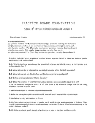 PRACTICE BOARD EXAMINATION
Time allowed: 3 hours Maximum marks: 70
General Instructions:
(i) Question numbers 1 to 8 are very short answer type questions, carrying one mark each.
(ii) Question numbers 9 to 16 are short answer type questions, carrying two marks each.
(iii) Question numbers 17 to 25 are also short answer questions, carrying three marks each.
(iv) Question number 26 is a value based question, carrying four marks.
(v) Question numbers 27 to 29 are long answer type questions, carrying five marks each.
Q.1> In a hydrogen atom, an electron revolves around a proton. Which of these two exerts a greater
electrostatic force on the other?
Q.2> What is the force experienced by a positively charges particle Q moving at right angles to a
uniform electric field E.
Q.3> What is the order of voltages that can be built up using a Van De Graff generator?
Q.4> What is the angle b/w Electric field and Dipole moment at an axial point?
Q.5> Define gyromagnetic ratio. What is it’s value?
Q.6> State the condition in which terminal voltage across a secondary cell is equal to its emf.
Q.7> The dielectric strength of air is 3 x 106
V/m. What is the maximum charge that can be safely
stored on a sphere of radius 10m?
Q.8> Name two types of commercially available resistors.
Q.9> On the same graph plot the variation of E versus R and V versus R for a point charge.
Q.10> Define mobility and mention its SI unit
Q.11> Two resistors are connected in parallel b/w A and B to give a net resistance of 2 ohms. When
one of these resistors is broken, the net resistance becomes a 3 ohms. What is the resistance of the
resistor that was broken?
Q.12> Using a suitable graph, explain why nichrome is used in standard resistance coils.
Class 12th
Physics ( Electrostatics and Current )
 