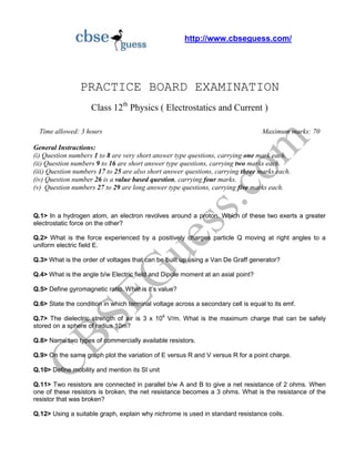 http://www.cbseguess.com/
PRACTICE BOARD EXAMINATION
Class 12th
Physics ( Electrostatics and Current )
Time allowed: 3 hours Maximum marks: 70
General Instructions:
(i) Question numbers 1 to 8 are very short answer type questions, carrying one mark each.
(ii) Question numbers 9 to 16 are short answer type questions, carrying two marks each.
(iii) Question numbers 17 to 25 are also short answer questions, carrying three marks each.
(iv) Question number 26 is a value based question, carrying four marks.
(v) Question numbers 27 to 29 are long answer type questions, carrying five marks each.
Q.1> In a hydrogen atom, an electron revolves around a proton. Which of these two exerts a greater
electrostatic force on the other?
Q.2> What is the force experienced by a positively charges particle Q moving at right angles to a
uniform electric field E.
Q.3> What is the order of voltages that can be built up using a Van De Graff generator?
Q.4> What is the angle b/w Electric field and Dipole moment at an axial point?
Q.5> Define gyromagnetic ratio. What is it’s value?
Q.6> State the condition in which terminal voltage across a secondary cell is equal to its emf.
Q.7> The dielectric strength of air is 3 x 106
V/m. What is the maximum charge that can be safely
stored on a sphere of radius 10m?
Q.8> Name two types of commercially available resistors.
Q.9> On the same graph plot the variation of E versus R and V versus R for a point charge.
Q.10> Define mobility and mention its SI unit
Q.11> Two resistors are connected in parallel b/w A and B to give a net resistance of 2 ohms. When
one of these resistors is broken, the net resistance becomes a 3 ohms. What is the resistance of the
resistor that was broken?
Q.12> Using a suitable graph, explain why nichrome is used in standard resistance coils.
 