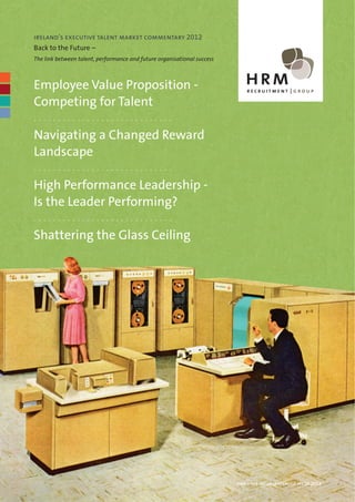 ireland’s executive talent market commentary 2012
Back to the Future –
The link between talent, performance and future organisational success



Employee Value Proposition -
Competing for Talent
-----------------------------

Navigating a Changed Reward
Landscape
-----------------------------

High Performance Leadership -
Is the Leader Performing?
-----------------------------

Shattering the Glass Ceiling




                                                                         hrm – the inside leadership series 2012
 