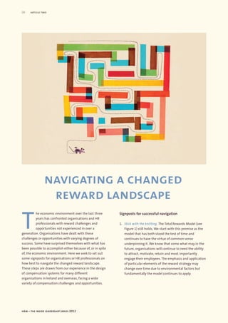 08    article two




                navigating a changed
                 reward landscape

T
          he economic environment over the last three        Signposts for successful navigation
          years has confronted organisations and HR
          professionals with reward challenges and           1. Stick with the knitting. The Total Rewards Model (see
          opportunities not experienced in over a               Figure 1) still holds. We start with this premise as the
generation. Organisations have dealt with these                 model that has both stood the test of time and
challenges or opportunities with varying degrees of             continues to have the virtue of common sense
success. Some have surprised themselves with what has           underpinning it. We know that come what may in the
been possible to accomplish either because of, or in spite      future, organisations will continue to need the ability
of, the economic environment. Here we seek to set out           to attract, motivate, retain and most importantly
some signposts for organisations or HR professionals on         engage their employees. The emphasis and application
how best to navigate the changed reward landscape.              of particular elements of the reward strategy may
These steps are drawn from our experience in the design         change over time due to environmental factors but
of compensation systems for many different                      fundamentally the model continues to apply.
organisations in Ireland and overseas, facing a wide
variety of compensation challenges and opportunities.




hrm – the inside leadership series 2012
 