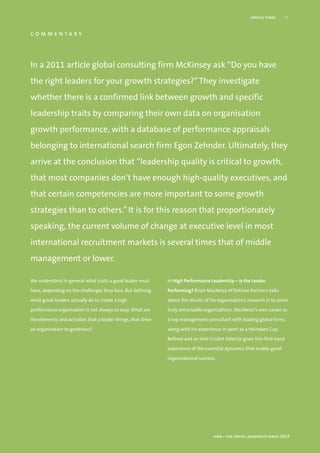 article three    11


commentary



In a 2011 article global consulting firm McKinsey ask “Do you have
the right leaders for your growth strategies?” They investigate
whether there is a confirmed link between growth and specific
leadership traits by comparing their own data on organisation
growth performance, with a database of performance appraisals
belonging to international search firm Egon Zehnder. Ultimately, they
arrive at the conclusion that “leadership quality is critical to growth,
that most companies don’t have enough high-quality executives, and
that certain competencies are more important to some growth
strategies than to others.” It is for this reason that proportionately
speaking, the current volume of change at executive level in most
international recruitment markets is several times that of middle
management or lower.

We understand in general what traits a good leader must        In High Performance Leadership – Is the Leader

have, depending on the challenges they face. But defining      Performing? Brian MacNeice of Kotinos Partners talks

what great leaders actually do to create a high                about the results of his organisation’s research in to some

performance organisation is not always so easy. What are       truly remarkable organisations. MacNeice’s own career as

the elements and activities that a leader brings, that drive   a top management consultant with leading global firms,

an organisation to greatness?                                  along with his experience in sport as a Heineken Cup

                                                               Referee and an Irish Cricket Selector gives him first hand

                                                               experience of the essential dynamics that enable great

                                                               organisational success.




                                                                                     hrm – the inside leadership series 2012
 