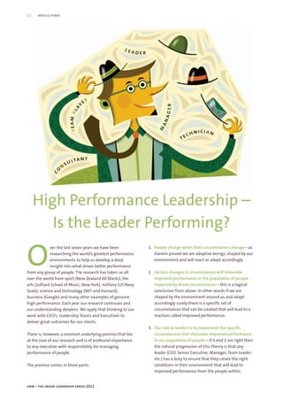 12    article three




     High Performance Leadership –
        Is the Leader Performing?

O
              ver the last seven years we have been            1. People change when their circumstances change – as
              researching the world’s greatest performance        Darwin proved we are adaptive beings, shaped by our
              environments to help us develop a deep              environment and will react or adapt accordingly.
              insight into what drives better performance
from any group of people. The research has taken us all        2. Certain changes in circumstances will stimulate
over the world from sport (New Zealand All Blacks), the           improved performance in the population of people
arts (Julliard School of Music, New York), military (US Navy      impacted by those circumstances – this is a logical
Seals), science and technology (MIT and Harvard),                 conclusion from above. In other words if we are
business (Google) and many other examples of genuine              shaped by the environment around us and adapt
high performance. Each year our research continues and            accordingly surely there is a specific set of
our understanding deepens. We apply that thinking to our          circumstances that can be created that will lead to a
work with CEO’s, Leadership Teams and Executives to               reaction called improved performance.
deliver great outcomes for our clients.
                                                               3. Our role as leaders is to implement the specific
There is, however, a constant underlying premise that lies        circumstances that stimulate improved performance
at the core of our research and is of profound importance         in our population of people – if 1 and 2 are right then
to any executive with responsibility for managing                 the natural progression of this theory is that any
performance of people.                                            leader (CEO, Senior Executive, Manager, Team Leader,
                                                                  etc.) has a duty to ensure that they create the right
The premise comes in three parts:                                 conditions in their environment that will lead to
                                                                  improved performance from the people within.


hrm – the inside leadership series 2012
 