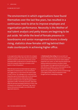 14    article four


commentary




The environment in which organisations have found
themselves over the last few years, has resulted in a
continuous need to drive to improve employee and
organisation performance. Necessity is the Mother of
real talent analysis and petty biases are begining to be
put aside. Yet while the level of female presence in
boardrooms and senior management teams is slowly
rising, statistics show females still lag behind their
male counterparts in achieving higher office.


In any organisation today, how much talent sits untapped,    In Shattering the Glass Ceiling, former journalist and
simply due to gender? How often does the very leadership     broadcaster Orlaith Carmody discusses some of the subtle
potential companies seek to secure their future, remain      communication elements that women need to adopt to
overlooked within, purely because it is female? Why do so    propel their own careers. As a Non-executive Director and
many Irish companies today have no females on their          leading media/communications consultant, Orlaith
board or in their CEO positions?                             Carmody argues, that organisational elements women
                                                             often dismiss as irrelevant, such as internal politics are key
While the basis for this has historically been regarded as   for them to embrace. And that there are many
being down to institutional bias, many commentators          opportunities available today for women to break through
now suggest that it is in fact women who need to adapt       to the highest levels, if they are prepared to invest
in order to thrive. The challenges are to understand, how    thought and time in developing a strategy.
frequently superior female people skills, can be developed
to achieve more productive relationships between
executives and help to work mutually through periods of
organisation conflict. That female executives, rather than
adopt the perceived stereotypical behaviours of their male
counterparts and risking the “ball breaker” tag, need to
balance their personal strengths more effectively with
organisation dynamics.




hrm – the inside leadership series 2012
 