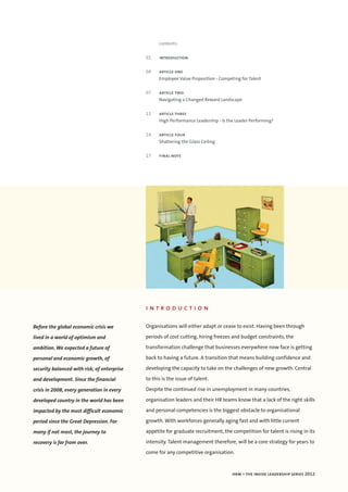 contents:


                                             01    introduction


                                             04    article one
                                                   Employee Value Proposition - Competing for Talent


                                             07    article two
                                                   Navigating a Changed Reward Landscape


                                             11    article three
                                                   High Performance Leadership - Is the Leader Performing?


                                             14    article four
                                                   Shattering the Glass Ceiling


                                             17    final note




                                             introduction

Before the global economic crisis we         Organisations will either adapt or cease to exist. Having been through

lived in a world of optimism and             periods of cost cutting, hiring freezes and budget constraints, the

ambition. We expected a future of            transformation challenge that businesses everywhere now face is getting

personal and economic growth, of             back to having a future. A transition that means building confidence and

security balanced with risk, of enterprise   developing the capacity to take on the challenges of new growth. Central

and development. Since the financial         to this is the issue of talent.

crisis in 2008, every generation in every    Despite the continued rise in unemployment in many countries,

developed country in the world has been      organisation leaders and their HR teams know that a lack of the right skills

impacted by the most difficult economic      and personal competencies is the biggest obstacle to organisational

period since the Great Depression. For       growth. With workforces generally aging fast and with little current

many if not most, the journey to             appetite for graduate recruitment, the competition for talent is rising in its

recovery is far from over.                   intensity. Talent management therefore, will be a core strategy for years to

                                             come for any competitive organisation.



                                                                                      hrm – the inside leadership series 2012
 