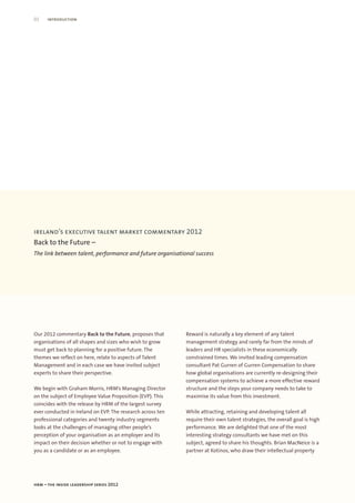 02    introduction




ireland’s executive talent market commentary 2012
Back to the Future –
The link between talent, performance and future organisational success




Our 2012 commentary Back to the Future, proposes that       Reward is naturally a key element of any talent
organisations of all shapes and sizes who wish to grow      management strategy and rarely far from the minds of
must get back to planning for a positive future. The        leaders and HR specialists in these economically
themes we reflect on here, relate to aspects of Talent      constrained times. We invited leading compensation
Management and in each case we have invited subject         consultant Pat Gurren of Gurren Compensation to share
experts to share their perspective.                         how global organisations are currently re-designing their
                                                            compensation systems to achieve a more effective reward
We begin with Graham Morris, HRM’s Managing Director        structure and the steps your company needs to take to
on the subject of Employee Value Proposition (EVP). This    maximise its value from this investment.
coincides with the release by HRM of the largest survey
ever conducted in Ireland on EVP. The research across ten   While attracting, retaining and developing talent all
professional categories and twenty industry segments        require their own talent strategies, the overall goal is high
looks at the challenges of managing other people’s          performance. We are delighted that one of the most
perception of your organisation as an employer and its      interesting strategy consultants we have met on this
impact on their decision whether or not to engage with      subject, agreed to share his thoughts. Brian MacNeice is a
you as a candidate or as an employee.                       partner at Kotinos, who draw their intellectual property




hrm – the inside leadership series 2012
 