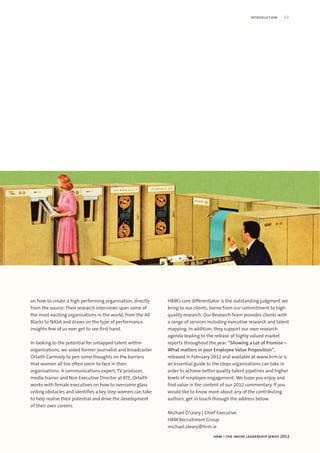 introduction     03




on how to create a high performing organisation, directly    HRM’s core differentiator is the outstanding judgment we
from the source. Their research interviews span some of      bring to our clients, borne from our commitment to high
the most exciting organisations in the world, from the All   quality research. Our Research Team provides clients with
Blacks to NASA and draws on the type of performance          a range of services including executive research and talent
insights few of us ever get to see first hand.               mapping. In addition, they support our own research
                                                             agenda leading to the release of highly valued market
In looking to the potential for untapped talent within       reports throughout the year. “Showing a Lot of Promise –
organisations, we asked former journalist and broadcaster    What matters in your Employee Value Proposition”,
Orlaith Carmody to pen some thoughts on the barriers         released in February 2012 and available at www.hrm.ie is
that women all too often seem to face in their               an essential guide to the steps organisations can take in
organisations. A communications expert, TV producer,         order to achieve better quality talent pipelines and higher
media trainer and Non Executive Director at RTE, Orlaith     levels of employee engagement. We hope you enjoy and
works with female executives on how to overcome glass        find value in the content of our 2012 commentary. If you
ceiling obstacles and identifies a key step women can take   would like to know more about any of the contributing
to help realise their potential and drive the development    authors, get in touch through the address below.
of their own careers.
                                                             Michael O’Leary | Chief Executive
                                                             HRM Recruitment Group
                                                             michael.oleary@hrm.ie
                                                                                   hrm – the inside leadership series 2012
 
