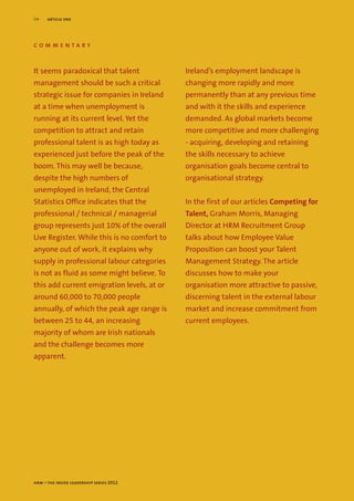 04    article one




commentary


It seems paradoxical that talent             Ireland’s employment landscape is
management should be such a critical         changing more rapidly and more
strategic issue for companies in Ireland     permanently than at any previous time
at a time when unemployment is               and with it the skills and experience
running at its current level. Yet the        demanded. As global markets become
competition to attract and retain            more competitive and more challenging
professional talent is as high today as      - acquiring, developing and retaining
experienced just before the peak of the      the skills necessary to achieve
boom. This may well be because,              organisation goals become central to
despite the high numbers of                  organisational strategy.
unemployed in Ireland, the Central
Statistics Office indicates that the         In the first of our articles Competing for
professional / technical / managerial        Talent, Graham Morris, Managing
group represents just 10% of the overall     Director at HRM Recruitment Group
Live Register. While this is no comfort to   talks about how Employee Value
anyone out of work, it explains why          Proposition can boost your Talent
supply in professional labour categories     Management Strategy. The article
is not as fluid as some might believe. To    discusses how to make your
this add current emigration levels, at or    organisation more attractive to passive,
around 60,000 to 70,000 people               discerning talent in the external labour
annually, of which the peak age range is     market and increase commitment from
between 25 to 44, an increasing              current employees.
majority of whom are Irish nationals
and the challenge becomes more
apparent.




hrm – the inside leadership series 2012
 