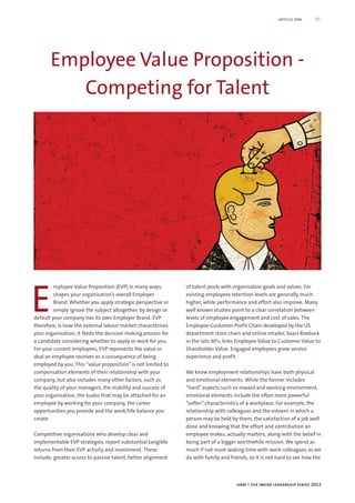 article one      05




       Employee Value Proposition -
          Competing for Talent




E
         mployee Value Proposition (EVP) in many ways,        of talent pools with organisation goals and values. For
         shapes your organisation’s overall Employer          existing employees retention levels are generally much
         Brand. Whether you apply strategic perspective or    higher, while performance and effort also improve. Many
         simply ignore the subject altogether, by design or   well known studies point to a clear correlation between
default your company has its own Employer Brand. EVP          levels of employee engagement and cost of sales. The
therefore, is how the external labour market characterises    Employee-Customer-Profit Chain developed by the US
your organisation, it feeds the decision making process for   department store chain and online retailer, Sears Roebuck
a candidate considering whether to apply or work for you.     in the late 90’s, links Employee Value to Customer Value to
For your current employees, EVP represents the value or       Shareholder Value. Engaged employees grow service
deal an employee receives as a consequence of being           experience and profit.
employed by you. This “value proposition” is not limited to
compensation elements of their relationship with your         We know employment relationships have both physical
company, but also includes many other factors, such as        and emotional elements. While the former includes
the quality of your managers, the stability and success of    “hard” aspects such as reward and working environment,
your organisation, the kudos that may be attached for an      emotional elements include the often more powerful
employee by working for your company, the career              “softer” characteristics of a workplace. For example, the
opportunities you provide and the work/life balance you       relationship with colleagues and the esteem in which a
create.                                                       person may be held by them, the satisfaction of a job well
                                                              done and knowing that the effort and contribution an
Competitive organisations who develop clear and               employee makes, actually matters, along with the belief in
implementable EVP strategies, report substantial tangible     being part of a bigger worthwhile mission. We spend as
returns from their EVP activity and investment. These         much if not more waking time with work colleagues as we
include; greater access to passive talent, better alignment   do with family and friends, so it is not hard to see how the




                                                                                    hrm – the inside leadership series 2012
 