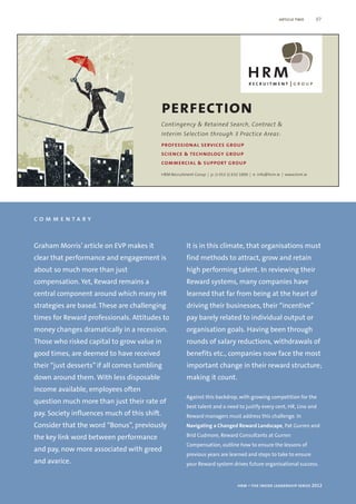 article two       07




                                              perfection
                                              Contingency & Retained Search, Contract &
                                              Interim Selection through 3 Practice Areas:
                                              professional services group
                                              science & technology group
                                              commercial & support group
                                              HRM Recruitment Group | p: (+353 1) 632 1800 | e: info@hrm.ie | www.hrm.ie




commentary


Graham Morris’ article on EVP makes it                    It is in this climate, that organisations must
clear that performance and engagement is                  find methods to attract, grow and retain
about so much more than just                              high performing talent. In reviewing their
compensation. Yet, Reward remains a                       Reward systems, many companies have
central component around which many HR                    learned that far from being at the heart of
strategies are based. These are challenging               driving their businesses, their “incentive”
times for Reward professionals. Attitudes to              pay barely related to individual output or
money changes dramatically in a recession.                organisation goals. Having been through
Those who risked capital to grow value in                 rounds of salary reductions, withdrawals of
good times, are deemed to have received                   benefits etc., companies now face the most
their “just desserts” if all comes tumbling               important change in their reward structure;
down around them. With less disposable                    making it count.
income available, employees often
                                                          Against this backdrop, with growing competition for the
question much more than just their rate of
                                                          best talent and a need to justify every cent, HR, Line and
pay. Society influences much of this shift.               Reward managers must address this challenge. In
Consider that the word “Bonus”, previously                Navigating a Changed Reward Landscape, Pat Gurren and

the key link word between performance                     Brid Cudmore, Reward Consultants at Gurren
                                                          Compensation, outline how to ensure the lessons of
and pay, now more associated with greed
                                                          previous years are learned and steps to take to ensure
and avarice.                                              your Reward system drives future organisational success.


                                                                                    hrm – the inside leadership series 2012
 