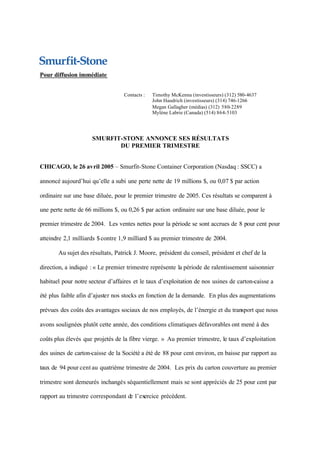 Pour diffusion immédiate


                                  Contacts :   Timothy McKenna (investisseurs) (312) 580-4637
                                               John Haudrich (investisseurs) (314) 746-1266
                                               Megan Gallagher (médias) (312) 580-2289
                                               Mylène Labrie (Canada) (514) 864-5103




                     SMURFIT-STONE ANNONCE SES RÉSULTATS
                            DU PREMIER TRIMESTRE


CHICAGO, le 26 avril 2005 – Smurfit-Stone Container Corporation (Nasdaq : SSCC) a

annoncé aujourd’hui qu’elle a subi une perte nette de 19 millions $, ou 0,07 $ par action

ordinaire sur une base diluée, pour le premier trimestre de 2005. Ces résultats se comparent à

une perte nette de 66 millions $, ou 0,26 $ par action ordinaire sur une base diluée, pour le

premier trimestre de 2004. Les ventes nettes pour la période se sont accrues de 8 pour cent pour

atteindre 2,1 milliards $ contre 1,9 milliard $ au premier trimestre de 2004.

       Au sujet des résultats, Patrick J. Moore, président du conseil, président et chef de la

direction, a indiqué : « Le premier trimestre représente la période de ralentissement saisonnier

habituel pour notre secteur d’affaires et le taux d’exploitation de nos usines de carton-caisse a

été plus faible afin d’ajuster nos stocks en fonction de la demande. En plus des augmentations

prévues des coûts des avantages sociaux de nos employés, de l’énergie et du transport que nous

avons soulignées plutôt cette année, des conditions climatiques défavorables ont mené à des

coûts plus élevés que projetés de la fibre vierge. » Au premier trimestre, le taux d’exploitation

des usines de carton-caisse de la Société a été de 88 pour cent environ, en baisse par rapport au

taux de 94 pour cent au quatrième trimestre de 2004. Les prix du carton couverture au premier

trimestre sont demeurés inchangés séquentiellement mais se sont appréciés de 25 pour cent par

rapport au trimestre correspondant de l’exercice précédent.
 