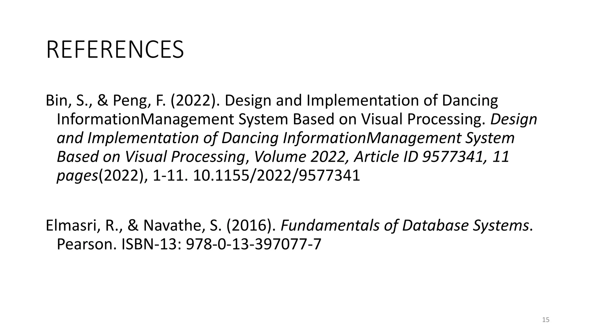 REFERENCES
Bin, S., & Peng, F. (2022). Design and Implementation of Dancing
InformationManagement System Based on Visual Processing. Design
and Implementation of Dancing InformationManagement System
Based on Visual Processing, Volume 2022, Article ID 9577341, 11
pages(2022), 1-11. 10.1155/2022/9577341
Elmasri, R., & Navathe, S. (2016). Fundamentals of Database Systems.
Pearson. ISBN-13: 978-0-13-397077-7
15
 