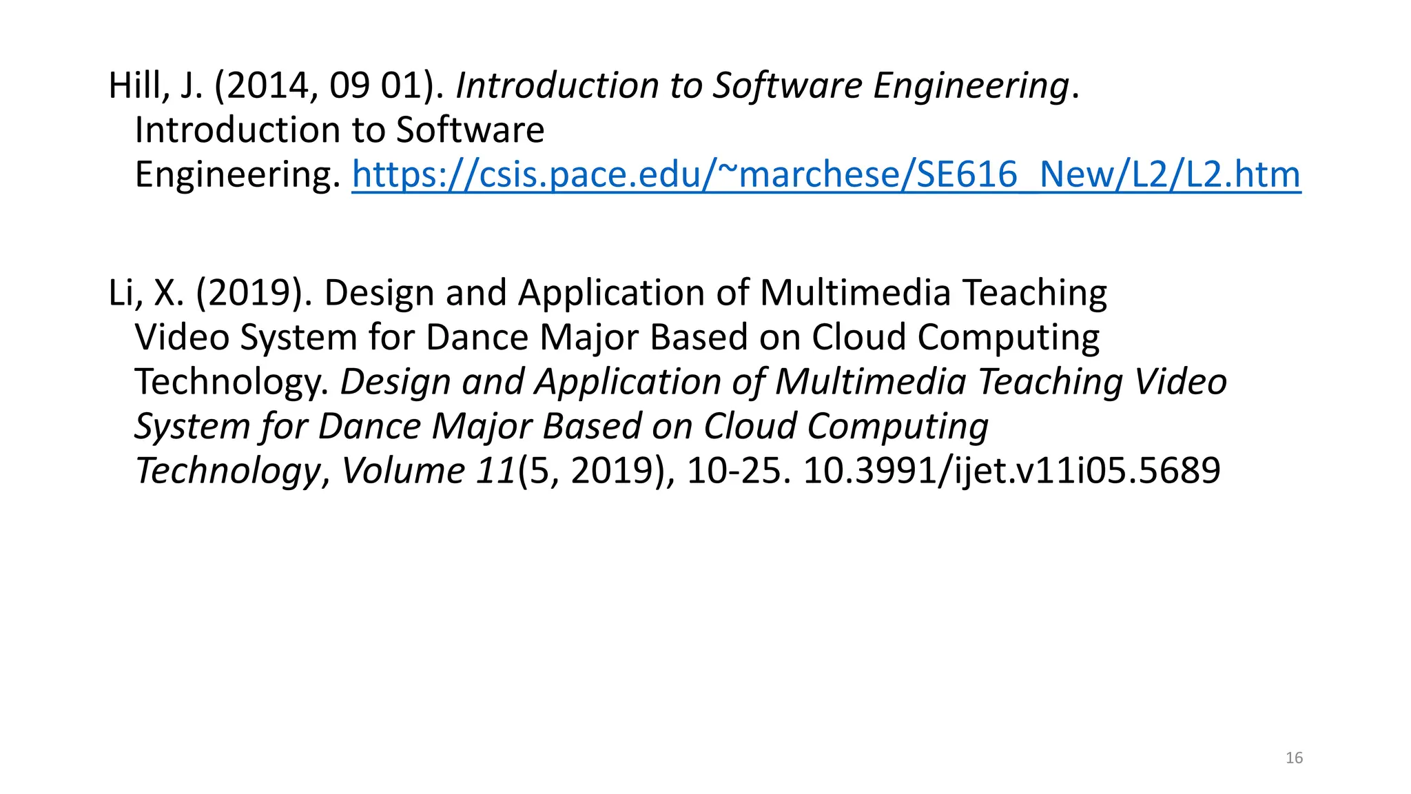 Hill, J. (2014, 09 01). Introduction to Software Engineering.
Introduction to Software
Engineering. https://csis.pace.edu/~marchese/SE616_New/L2/L2.htm
Li, X. (2019). Design and Application of Multimedia Teaching
Video System for Dance Major Based on Cloud Computing
Technology. Design and Application of Multimedia Teaching Video
System for Dance Major Based on Cloud Computing
Technology, Volume 11(5, 2019), 10-25. 10.3991/ijet.v11i05.5689
16
 