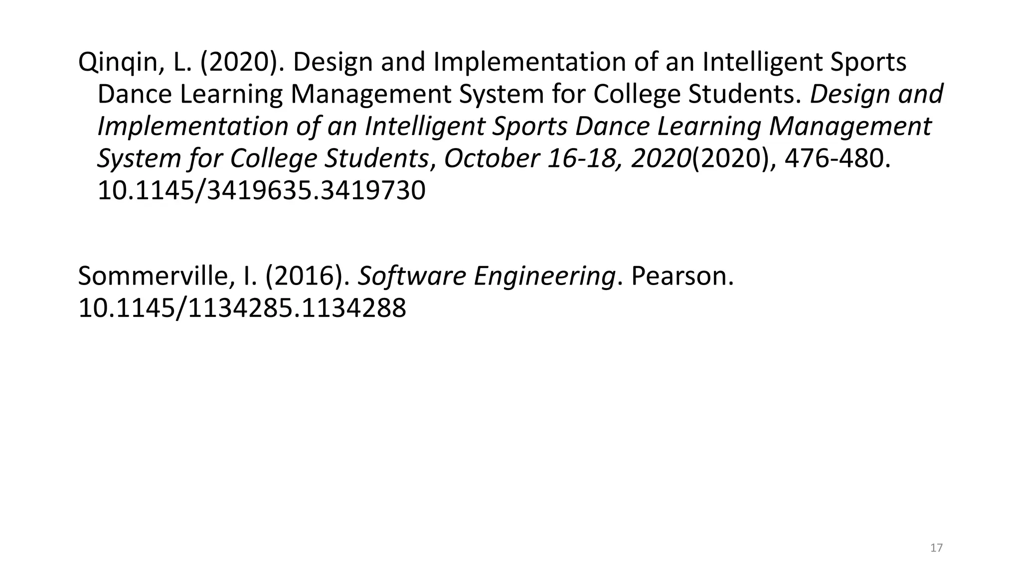 Qinqin, L. (2020). Design and Implementation of an Intelligent Sports
Dance Learning Management System for College Students. Design and
Implementation of an Intelligent Sports Dance Learning Management
System for College Students, October 16-18, 2020(2020), 476-480.
10.1145/3419635.3419730
Sommerville, I. (2016). Software Engineering. Pearson.
10.1145/1134285.1134288
17
 