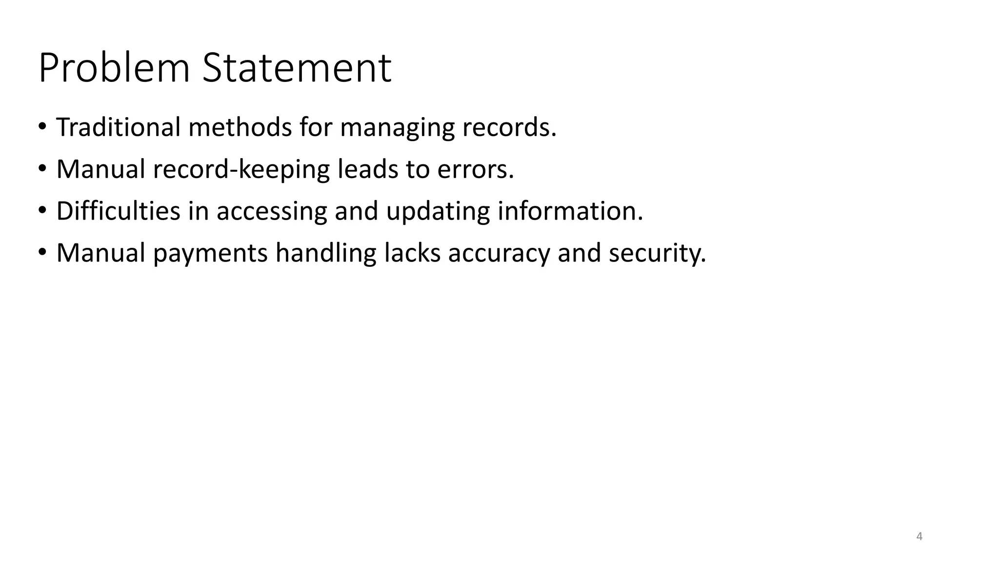 Problem Statement
• Traditional methods for managing records.
• Manual record-keeping leads to errors.
• Difficulties in accessing and updating information.
• Manual payments handling lacks accuracy and security.
4
 