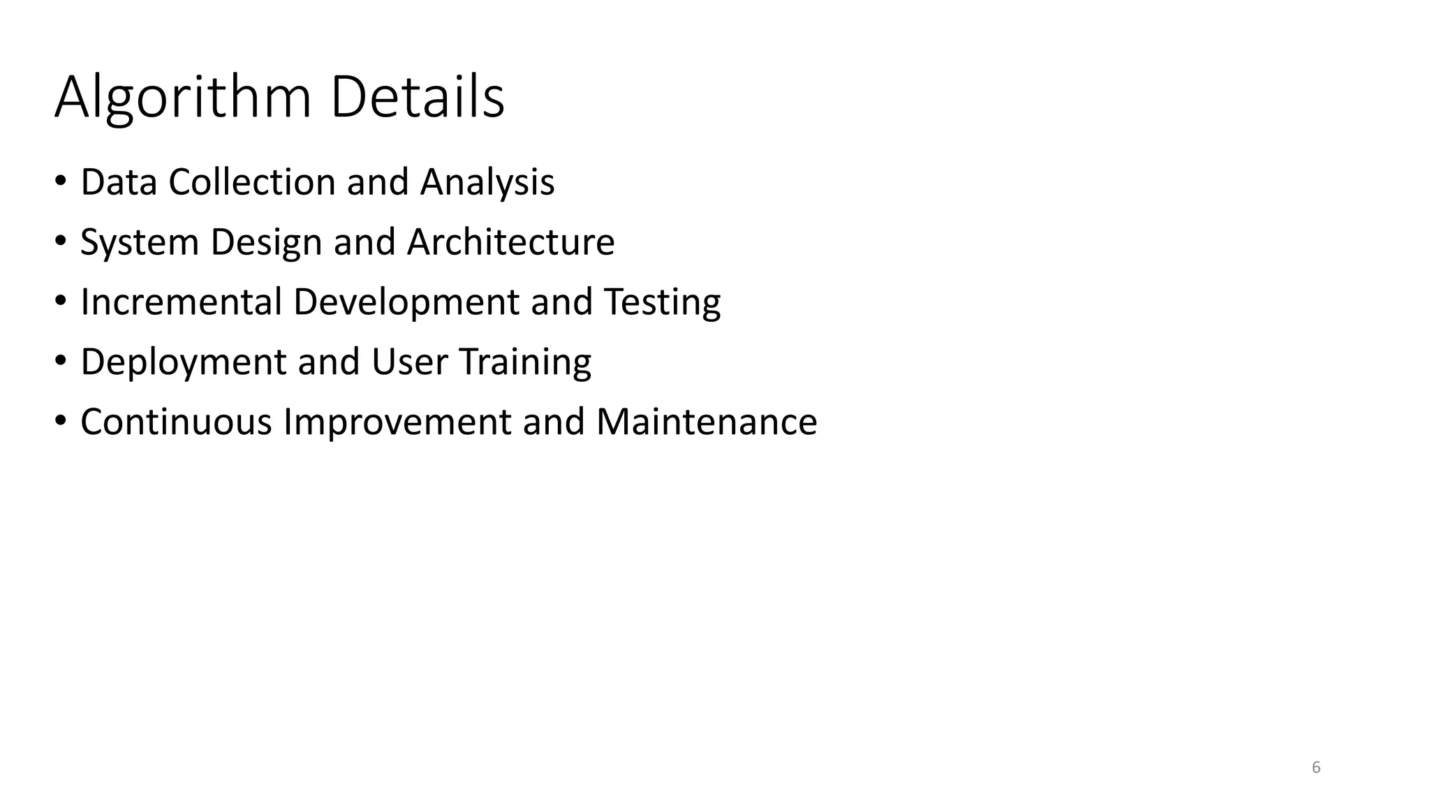 Algorithm Details
• Data Collection and Analysis
• System Design and Architecture
• Incremental Development and Testing
• Deployment and User Training
• Continuous Improvement and Maintenance
6
 