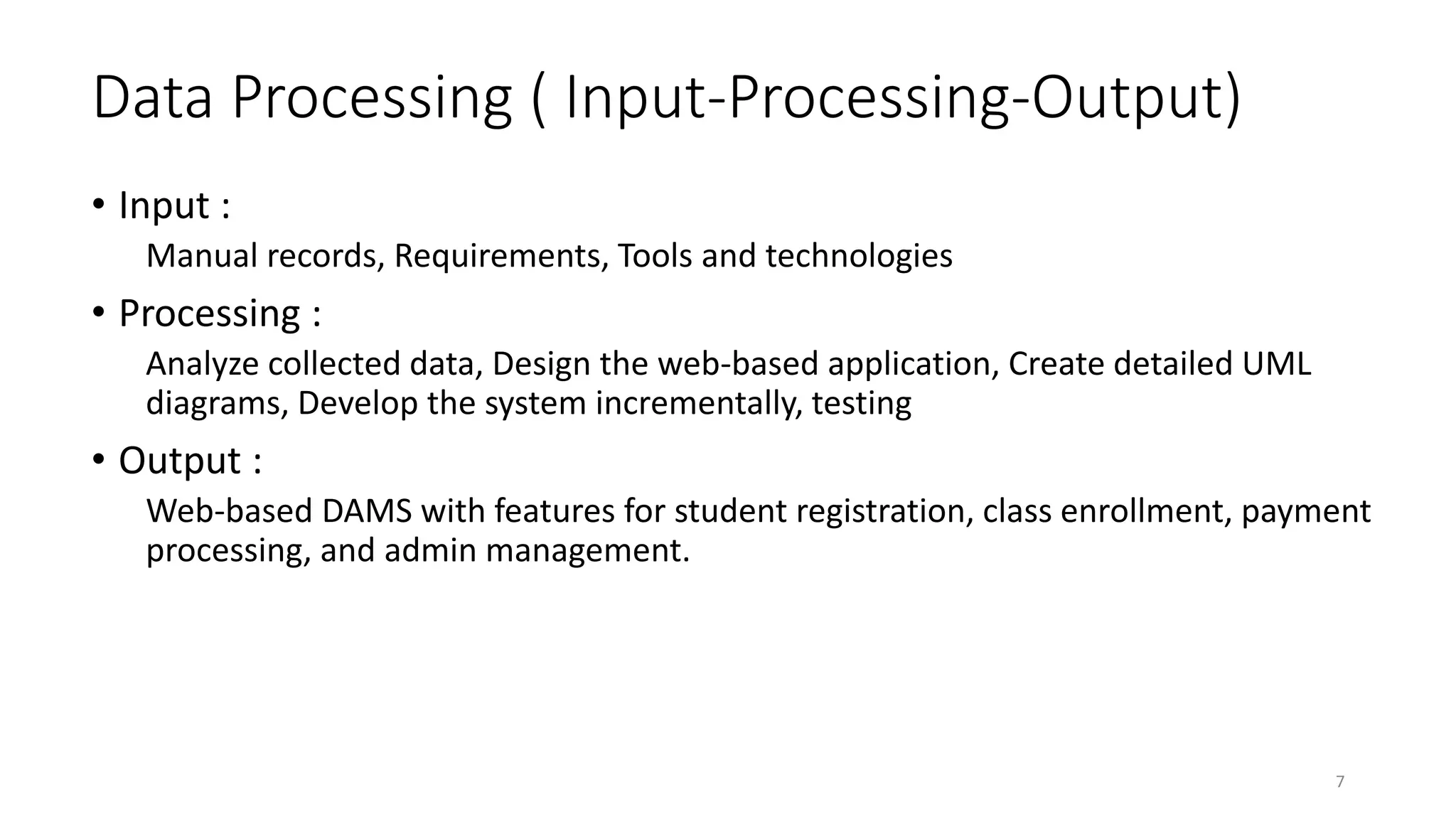 Data Processing ( Input-Processing-Output)
• Input :
Manual records, Requirements, Tools and technologies
• Processing :
Analyze collected data, Design the web-based application, Create detailed UML
diagrams, Develop the system incrementally, testing
• Output :
Web-based DAMS with features for student registration, class enrollment, payment
processing, and admin management.
7
 