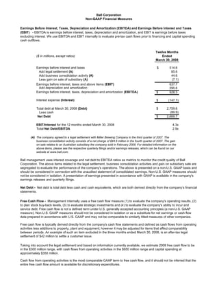 Ball Corporation
                                                   Non-GAAP Financial Measures

Earnings Before Interest, Taxes, Depreciation and Amortization (EBITDA) and Earnings Before Interest and Taxes
(EBIT) - EBITDA is earnings before interest, taxes, depreciation and amortization, and EBIT is earnings before taxes
excluding interest. We use EBITDA and EBIT internally to evaluate pre-tax cash flows prior to financing and capital spending
cash outflows.


                                                                                                           Twelve Months
           ($ in millions, except ratios)                                                                     Ended
                                                                                                           March 30, 2008

           Earnings before interest and taxes                                                               $         514.6
            Add legal settlement (A)                                                                                   85.6
            Add business consolidation activity (A)                                                                    44.6
            Less gain on sale of subsidiary (A)                                                                        (7.1)
           Earnings before interest, taxes and above items (EBIT)                                                     637.7
            Add depreciation and amortization                                                                         290.6
           Earnings before interest, taxes, depreciation and amortization (EBITDA)                          $         928.3

           Interest expense (Interest)                                                                      $        (147.7)

           Total debt at March 30, 2008 (Debt)                                                              $       2,759.6
             Less cash                                                                                                (89.9)
            Net Debt                                                                                        $       2,669.7

           EBIT/Interest for the 12 months ended March 30, 2008                                                          4.3x
           Total Net Debt/EBITDA                                                                                         2.9x

       (A) The company agreed to a legal settlement with Miller Brewing Company in the third quarter of 2007. The
           business consolidation activity consists of a net charge of $44.6 million in the fourth quarter of 2007. The gain
           on sale relates to an Australian subsidiary the company sold in February 2008. For detailed information on the
           above items, please see the respective quarterly filings and/or earnings releases, which can be found on our
           website at www.ball.com.

Ball management uses interest coverage and net debt to EBITDA ratios as metrics to monitor the credit quality of Ball
Corporation. The above items related to the legal settlement, business consolidation activities and gain on subsidiary sale are
segregated to evaluate the performance of the company's operations. The above is presented on a non-U.S. GAAP basis and
should be considered in connection with the unaudited statement of consolidated earnings. Non-U.S. GAAP measures should
not be considered in isolation. A presentation of earnings presented in accordance with GAAP is available in the company's
earnings releases and quarterly filings.

Net Debt - Net debt is total debt less cash and cash equivalents, which are both derived directly from the company’s financial
statements.


Free Cash Flow - Management internally uses a free cash flow measure (1) to evaluate the company's operating results, (2)
to plan stock buy-back levels, (3) to evaluate strategic investments and (4) to evaluate the company's ability to incur and
service debt. Free cash flow is not a defined term under U.S. generally accepted accounting principles (a non-U.S. GAAP
measure). Non-U.S. GAAP measures should not be considered in isolation or as a substitute for net earnings or cash flow
data prepared in accordance with U.S. GAAP and may not be comparable to similarly titled measures of other companies.

Free cash flow is typically derived directly from the company's cash flow statements and defined as cash flows from operating
activities less additions to property, plant and equipment; however it may be adjusted for items that affect comparability
between periods. An example of such an item excluded in the three months ended March 30, 2008, is an after-tax legal
settlement of $42 million to settle a customer issue.

Taking into account the legal settlement and based on information currently available, we estimate 2008 free cash flow to be
in the $300 million range, with cash flows from operating activities in the $650 million range and capital spending at
approximately $350 million.

Cash flow from operating activities is the most comparable GAAP term to free cash flow, and it should not be inferred that the
entire free cash flow amount is available for discretionary expenditures.
 