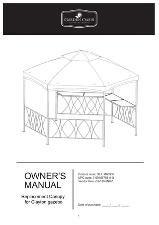 OWNER’S              Product code: D71 M80930
                      UPC code: 7-6945575811-8


 MANUAL
                      Vendor Item: C-I-138-2NGZ




Replacement Canopy
 for Clayton gazebo
                      Date of purchase: _____/ _____/ _____


                      1
 