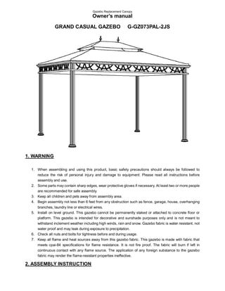 Gazebo Replacement Canopy
                                        Owner’s manual

                GRAND CASUAL GAZEBO                            G-GZ073PAL-2JS




1. WARNING

  1. When assembling and using this product, basic safety precautions should always be followed to
     reduce the risk of personal injury and damage to equipment. Please read all instructions before
     assembly and use.
  2. Some parts may contain sharp edges, wear protective gloves if necessary. At least two or more people
     are recommended for safe assembly.
  3. Keep all children and pets away from assembly area.
  4. Begin assembly not less than 6 feet from any obstruction such as fence, garage, house, overhanging
     branches, laundry line or electrical wires.
  5. Install on level ground. This gazebo cannot be permanently staked or attached to concrete floor or
     platform. This gazebo is intended for decorative and sunshade purposes only and is not meant to
     withstand inclement weather including high winds, rain and snow. Gazebo fabric is water resistant, not
     water proof and may leak during exposure to precipitation.
  6. Check all nuts and bolts for tightness before and during usage.
  7. Keep all flame and heat sources away from this gazebo fabric. This gazebo is made with fabric that
     meets cpai-84 specifications for flame resistance. It is not fire proof. The fabric will burn if left in
     continuous contact with any flame source. The application of any foreign substance to the gazebo
     fabric may render the flame-resistant properties ineffective.

2. ASSEMBLY INSTRUCTION
 