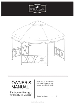 OWNER’S                      Product code: D71 M12209
                              UPC code: 769455 761194


 MANUAL
                              Vendor Item: C-I-138-2NGZ




Replacement Canopy
for Grandview Gazebo
                              Date of purchase: _____/ _____/ _____


                              1
                   Gazebo Replacement Canopy
 