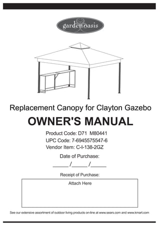 Replacement Canopy for Clayton Gazebo
            OWNER'S MANUAL
                         Product Code: D71 M80441
                         UPC Code: 7-6945575547-6
                         Vendor Item: C-I-138-2GZ
                                   Date of Purchase:
                              _____ /_____ /_____
                                   Receipt of Purchase:
                                         Attach Here




See our extensive assortment of outdoor living products on-line at www.sears.com and www.kmart.com
 
