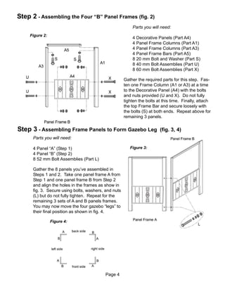 Step 2 - Assembling the Four “B” Panel Frames (fig. 2)
                                                          Parts you will need:
     Figure 2:
                                                          4 Decorative Panels (Part A4)
                                                          4 Panel Frame Columns (Part A1)
                                                          4 Panel Frame Columns (Part A3)
                                                          4 Panel Frame Bars (Part A5)
                                                          8 20 mm Bolt and Washer (Part S)
                                                          8 40 mm Bolt Assemblies (Part U)
                                                          8 60 mm Bolt Assemblies (Part X)

                                                      Gather the required parts for this step. Fas-
                                                      ten one Frame Column (A1 or A3) at a time
                                                      to the Decorative Panel (A4) with the bolts
                                                      and nuts provided (U and X). Do not fully
                                                      tighten the bolts at this time. Finally, attach
                                                      the top Frame Bar and secure loosely with
                                                      the bolts (S) at both ends. Repeat above for
                                                      remaining 3 panels.

Step 3 - Assembling Frame Panels to Form Gazebo Leg                      (fig. 3, 4)
      Parts you will need:

      4 Panel “A” (Step 1)                               Figure 3:
      4 Panel “B” (Step 2)
      8 52 mm Bolt Assemblies (Part L)

      Gather the 8 panels you’ve assembled in
      Steps 1 and 2. Take one panel frame A from
      Step 1 and one panel frame B from Step 2
      and align the holes in the frames as show in
      fig. 3. Secure using bolts, washers, and nuts
      (L) but do not fully tighten. Repeat for the
      remaining 3 sets of A and B panels frames.
      You may now move the four gazebo “legs” to
      their final position as shown in fig. 4.

                 Figure 4:




                                           Page 4
 
