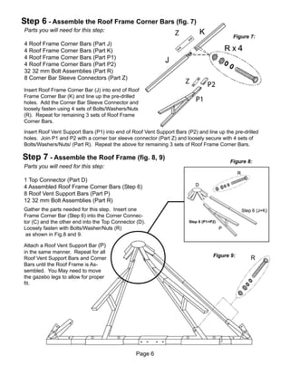 Step 6 - Assemble the Roof Frame Corner Bars (fig. 7)
Parts you will need for this step:
                                                                                           Figure 7:
4 Roof Frame Corner Bars (Part J)
4 Roof Frame Corner Bars (Part K)
4 Roof Frame Corner Bars (Part P1)
4 Roof Frame Corner Bars (Part P2)
32 32 mm Bolt Assemblies (Part R)
8 Corner Bar Sleeve Connectors (Part Z)

Insert Roof Frame Corner Bar (J) into end of Roof
Frame Corner Bar (K) and line up the pre-drilled
holes. Add the Corner Bar Sleeve Connector and
loosely fasten using 4 sets of Bolts/Washers/Nuts
(R). Repeat for remaining 3 sets of Roof Frame
Corner Bars.

Insert Roof Vent Support Bars (P1) into end of Roof Vent Support Bars (P2) and line up the pre-drilled
holes. Join P1 and P2 with a corner bar sleeve connector (Part Z) and loosely secure with 4 sets of
Bolts/Washers/Nuts/ (Part R). Repeat the above for remaining 3 sets of Roof Frame Corner Bars.

Step 7 - Assemble the Roof Frame (fig. 8, 9)                                             Figure 8:
Parts you will need for this step:

1 Top Connector (Part D)
4 Assembled Roof Frame Corner Bars (Step 6)
8 Roof Vent Support Bars (Part P)
12 32 mm Bolt Assemblies (Part R)
Gather the parts needed for this step. Insert one
Frame Corner Bar (Step 6) into the Corner Connec-
tor (C) and the other end into the Top Connector (D).                  Step 6 (P1+P2)
Loosely fasten with Bolts/Washer/Nuts (R)
 as shown in Fig.8 and 9.

Attach a Roof Vent Support Bar (P)
in the same manner. Repeat for all
                                                                                   Figure 9:
Roof Vent Support Bars and Corner
Bars until the Roof Frame is As-
sembled. You May need to move
the gazebo legs to allow for proper
fit.




                                                Page 6
 