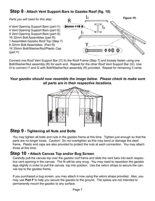 Step 8 - Attach Vent Support Bars to Gazebo Roof (fig. 10)
                                                                                      Figure 10:
Parts you will need for this step:

4 Vent Opening Support Bars (part I1)
4 Vent Opening Support Bars (part I2)
4 Vent Opening Support Bars (part I3)
16 32mm Bolt Assemblies (part R)
1 Assembled Gazebo Roof Top (Step 7)
8 32mm Bolt Assemblies (Part R)
16 25mm Bolt/Washer/Nut/Plastic Cap
(part Y)

Connect one Roof Vent Support Bar (I1) to the Roof Frame (Step 7) and loosely fasten using one
Bolt/Washer/Nut assembly (R) for each end. Repeat for the other Roof Vent Support Bar (I2). Use
I3 to connect I1 and I2 with Bolt/Washer/Nut assembly (R) provided. Repeat for remaining 3 vents.


Your gazebo should now resemble the image below. Please check to make sure
                  all parts are in their respective locations.




Step 9 - Tightening all Nuts and Bolts
  You may tighten all bolts and nuts in the gazebo frame at this time. Tighten just enough so that the
  parts are no longer loose. Caution! Do not overtighten as this may bend or damage the steel
  frame. Plastic end caps are also provided to protect the nuts at each connection. You may attach
  those at this time.
Step 10 - Attach Canvas Top and/or Bug Screen
  Carefully pull the canvas top over the gazebo roof frame and slide the vent bars into each respec-
  tive vent opening in the canvas. The fit will be very snug. You may need to reposition the gazebo
  legs slightly in order to pull the canvas top into position. Use the velcro straps to secure the can-
  vas top to the gazebo frame.

  If you purchased a bug screen, you may attach it now using the velcro straps provided. Also, you
  may use Part F to help you secure the gazebo to the ground. The spikes are not intended to
  permanently mount the gazebo to any surface.
                                                Page 7
 
