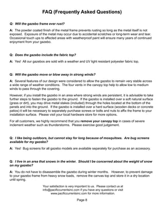 FAQ (Frequently Asked Questions)

Q: Will the gazebo frame ever rust?

A: The powder coated finish of the metal frame prevents rusting so long as the metal itself is not
exposed. Exposure of the metal may occur due to accidental scratches or long-term wear and tear.
Occasional touch ups to affected areas with weatherproof paint will ensure many years of continued
enjoyment from your gazebo.



Q: Does the gazebo include the fabric top?

A: Yes! All our gazebos are sold with a weather and UV light resistant polyester fabric top.



Q: Will the gazebo move or blow away in strong winds?

A: Several features of our design were considered to allow the gazebo to remain very stable across
a wide range of weather conditions. The four vents in the canopy top help to allow low to medium
winds to pass through the covering.

However, if you install the gazebo in an area where strong winds are persistent, it is advisable to take
further steps to fasten the gazebo to the ground. If the gazebo is installed over a soft natural surface
(grass or dirt), you may drive metal stakes (included) through the holes located at the bottom of the
panels and into the ground. If the gazebo is installed over a hard surface (wooden decks or concrete
patios) it will be necessary to separately purchase screws or bolts and nuts to affix the frame to your
installation surface. Please visit your local hardware store for more options.

For all customers, we highly recommend that you remove your canopy top in cases of severe
inclement weather such as thunderstorms. Please exercise good judgement.



Q: I like being outdoors, but cannot stay for long because of mosquitoes. Are bug screens
available for my gazebo?

A: Yes! Bug screens for all gazebo models are available separately for purchase as an accessory.



Q: I live in an area that snows in the winter. Should I be concerned about the weight of snow
on my gazebo?

A: You do not have to disassemble the gazebo during winter months. However, to prevent damage
to your gazebo frame from heavy snow loads, remove the canvas top and store it in a dry location
until spring.

                       Your satisfaction is very important to us. Please contact us at
                       info@pacificcurrentsinc.com if you have any questions or visit
                             www.pacificcurrentsinc.com for more information.

                                                 Page 8
 