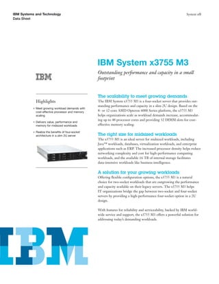 IBM Systems and Technology                                                                                        System x®
Data Sheet




                                                     IBM System x3755 M3
                                                     Outstanding performance and capacity in a small
                                                     footprint


                                                     The scalability to meet growing demands
               Highlights                            The IBM System x3755 M3 is a four-socket server that provides out-
                                                     standing performance and capacity in a slim 2U design. Based on the
           ●   Meet growing workload demands with
               cost-effective processor and memory   8- or 12-core AMD Opteron 6000 Series platform, the x3755 M3
               scaling                               helps organizations scale as workload demands increase, accommodat-
                                                     ing up to 48 processor cores and providing 32 DIMM slots for cost-
           ●   Delivers value, performance and
               memory for midsized workloads         effective memory scaling.

           ●   Realize the beneﬁts of four-socket
               architecture in a slim 2U server      The right size for midsized workloads
                                                     The x3755 M3 is an ideal server for midsized workloads, including
                                                     Java™ workloads, databases, virtualization workloads, and enterprise
                                                     applications such as ERP. The increased processor density helps reduce
                                                     networking complexity and cost for high-performance computing
                                                     workloads, and the available 16 TB of internal storage facilitates
                                                     data-intensive workloads like business intelligence.

                                                     A solution for your growing workloads
                                                     Offering ﬂexible conﬁguration options, the x3755 M3 is a natural
                                                     choice for two-socket workloads that are outgrowing the performance
                                                     and capacity available on their legacy servers. The x3755 M3 helps
                                                     IT organizations bridge the gap between two-socket and four-socket
                                                     servers by providing a high-performance four-socket option in a 2U
                                                     design.

                                                     With features for reliability and serviceability, backed by IBM world-
                                                     wide service and support, the x3755 M3 offers a powerful solution for
                                                     addressing today’s demanding workloads.
 