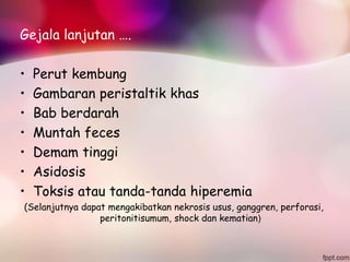 Gejala lanjutan ….
• Perut kembung
• Gambaran peristaltik khas
• Bab berdarah
• Muntah feces
• Demam tinggi
• Asidosis
• Toksis atau tanda-tanda hiperemia
(Selanjutnya dapat mengakibatkan nekrosis usus, ganggren, perforasi,
peritonitisumum, shock dan kematian)
 
