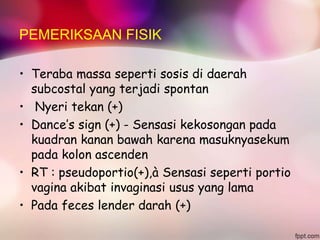PEMERIKSAAN FISIK
• Teraba massa seperti sosis di daerah
subcostal yang terjadi spontan
• Nyeri tekan (+)
• Dance’s sign (+) - Sensasi kekosongan pada
kuadran kanan bawah karena masuknyasekum
pada kolon ascenden
• RT : pseudoportio(+),à Sensasi seperti portio
vagina akibat invaginasi usus yang lama
• Pada feces lender darah (+)
 