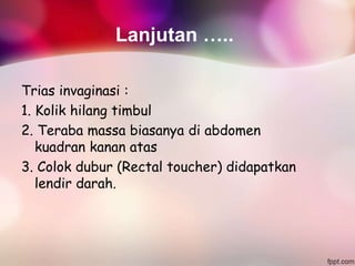 Lanjutan …..
Trias invaginasi :
1. Kolik hilang timbul
2. Teraba massa biasanya di abdomen
kuadran kanan atas
3. Colok dubur (Rectal toucher) didapatkan
lendir darah.
 