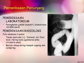 Pemeriksaan Penunjang
PEMERIKSAAN
LABORATORIUM
• Peningkatan jumlah leukosit ( leukositosis
>10.000/mm3)
PEMERIKSAAN RADIOLOGI
Foto abdomen 3 posisi
Tanda obstruksi (+) : Distensi, Air fluid
level, Hering bone (gambaran plika
circularis usus).
• Barium inloop sering tampak cupping dan
coilspring.
 