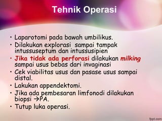 Tehnik Operasi
• Laparotomi pada bawah umbilikus.
• Dilakukan explorasi sampai tampak
intussuseptum dan intussusipien
• Jika tidak ada perforasi dilakukan milking
sampai usus bebas dari invaginasi
• Cek viabilitas usus dan pasase usus sampai
distal.
• Lakukan appendektomi.
• Jika ada pembesaran limfonodi dilakukan
biopsi PA.
• Tutup luka operasi.
 