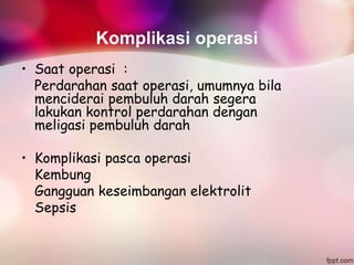 Komplikasi operasi
• Saat operasi :
Perdarahan saat operasi, umumnya bila
menciderai pembuluh darah segera
lakukan kontrol perdarahan dengan
meligasi pembuluh darah
• Komplikasi pasca operasi
Kembung
Gangguan keseimbangan elektrolit
Sepsis
 