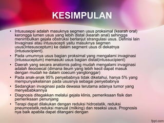 KESIMPULAN
• Intususepsi adalah masuknya segmen usus proksimal (kearah oral)
kerongga lumen usus yang lebih distal (kearah anal) sehingga
menimbulkan gejala obstruksi berlanjut strangulasi usus. Definisi lain
Invaginasi atau intususcepti yaitu masuknya segmen
usus(Intesusceptum) ke dalam segment usus di dekatnya
(intususcipient).
• Pada umumnya usus bagian proksimal yang mengalami invaginasi
(intussuceptum) memasuki usus bagian distal(intussucipient)
• Daerah yang secara anatomis paling mudah mengalami invaginasi
adalah ileocoecal (dimana ileum yang lebih kecil dapat masuk
dengan mudah ke dalam coecum yanglonggar)
• Pada anak-anak 95% penyebabnya tidak diketahui, hanya 5% yang
mempunyaikelainan pada ususnya sebagai penyebabnya
• Sedangkan invaginasi pada dewasa terutama adanya tumor yang
menyebabkannya
• Diagnosis ditegakkan melalui gejala klinis, pemeriksaan fisik dan
pemeriksaan penunjang
• Terapi dapat dilakukan dengan reduksi hidrostatik, reduksi
pneumostatik,reduksi manual (milking) dan reseksi usus. Prognosis
nya baik apabila dapat ditangani dengan
 