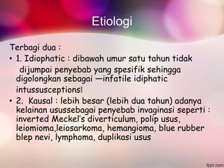 Etiologi
Terbagi dua :
• 1. Idiophatic : dibawah umur satu tahun tidak
dijumpai penyebab yang spesifik sehingga
digolongkan sebagai ―infatile idiphatic
intussusceptions‖
• 2. Kausal : lebih besar (lebih dua tahun) adanya
kelainan usussebagai penyebab invaginasi seperti :
inverted Meckel’s diverticulum, polip usus,
leiomioma,leiosarkoma, hemangioma, blue rubber
blep nevi, lymphoma, duplikasi usus
 