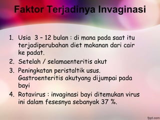 Faktor Terjadinya Invaginasi
1. Usia 3 – 12 bulan : di mana pada saat itu
terjadiperubahan diet makanan dari cair
ke padat.
2. Setelah / selamaenteritis akut
3. Peningkatan peristaltik usus.
Gastroenteritis akutyang dijumpai pada
bayi
4. Rotavirus : invaginasi bayi ditemukan virus
ini dalam fesesnya sebanyak 37 %.
 