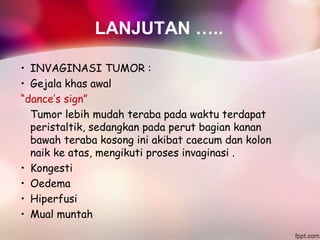LANJUTAN …..
• INVAGINASI TUMOR :
• Gejala khas awal
“dance’s sign”
Tumor lebih mudah teraba pada waktu terdapat
peristaltik, sedangkan pada perut bagian kanan
bawah teraba kosong ini akibat caecum dan kolon
naik ke atas, mengikuti proses invaginasi .
• Kongesti
• Oedema
• Hiperfusi
• Mual muntah
 