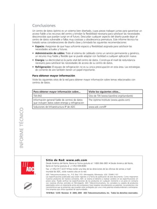 Conclusiones
Un centro de datos óptimo es un sistema bien diseñado, cuyas piezas trabajan juntas para garantizar un
acceso fiable a los recursos del centro y brindan la flexibilidad necesaria para satisfacer las necesidades
desconocidas que puedan surgir en el futuro. Descuidar cualquier aspecto del diseño puede dejar al
centro de datos vulnerable a fallas muy costosas u obsolescencia prematura. Este informe técnico ha
tratado varias consideraciones de diseño clave y brindado las siguientes recomendaciones:
•	Espacio: Asegúrese de que haya suficiente espacio y flexibilidad asignada para satisfacer las
necesidades actuales y futuras.
•	Administración de cables: Trate al sistema de cableado como un servicio permanente y genérico,
un recurso muy fiable y flexible que se puede adaptar con facilidad a cualquier aplicación nueva.
•	Energía: La electricidad es la parte vital del centro de datos. Construya el nivel de redundancia
necesario para satisfacer las necesidades de acceso de su centro de datos.
•	 Refrigeración: El equipo de refrigeración no es su única preocupación en esta área. Las estrategias
de corriente de aire también tienen un papel importante.
Para obtener mayor información
Visite los siguientes sitios de la red para obtener mayor información sobre temas relacionados con
centros de datos.
Para obtener mayor información sobre... Visite los siguientes sitios...
TIA-942 Sitio de TIA (www.tiaonline.org/standards)
Información general fiable de centros de datos
que incluyen datos sobre energía y refrigeración
The Uptime Institute (www.upsite.com)
Soluciones de Infraestructura IP de ADC www.adc.com/IP
Sitio de Red: www.adc.com
Desde América del Norte, llame en forma gratuita al: 1-800-366-3891 • Desde América del Norte,
llame en forma gratuita al: +1-952-938-8080
Fax: +1-952-917-3237 • Para recibir una lista de las direcciones de las oficinas de ventas a nivel
mundial de ADC, visite nuestro sitio en la red.
ADC Telecommunications, Inc., P.O. Box 1101, Minneapolis, Minnesota USA 55440-1101
Las especificaciones publicadas aquí están vigentes a la fecha de publicación de este documento. Como mejoramos
nuestros productos de manera constante, ADC se reserva el derecho a realizar cambios en las especificaciones sin
previo aviso. Puede verificar las especificaciones de los productos en cualquier momento si se pone en contacto
con nuestras oficinas centrales en Minneapolis. ADC Telecommunications, Inc considera su carpeta de productos
patentados como un importante activo de la empresa y hace respetar rotundamente sus patentes. Los productos o las
características que se presentan aquí pueden estar protegidos por una o más patentes estadounidenses o extranjeras.
Una empresa que ofrece igualdad de oportunidades.
101818LA 12/05 Revision © 2004, 2005 ADC Telecommunications, Inc. Todos los derechos reservados.
INFORMETÉCNICO
 