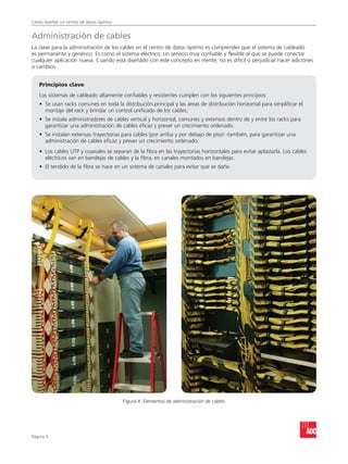 Cómo diseñar un centro de datos óptimo
Página 
Administración de cables
La clave para la administración de los cables en el centro de datos óptimo es comprender que el sistema de cableado
es permanente y genérico. Es como el sistema eléctrico, un servicio muy confiable y flexible al que se puede conectar
cualquier aplicación nueva. Cuando está diseñado con este concepto en mente, no es difícil o perjudicial hacer adiciones
o cambios.
Principios clave
Los sistemas de cableado altamente confiables y resistentes cumplen con los siguientes principios:
•	Se usan racks comunes en toda la distribución principal y las áreas de distribución horizontal para simplificar el
montaje del rack y brindar un control unificado de los cables.
•	Se instala administradores de cables vertical y horizontal, comunes y extensos dentro de y entre los racks para
garantizar una administración de cables eficaz y prever un crecimiento ordenado.
•	Se instalan extensas trayectorias para cables (por arriba y por debajo de piso) -también, para garantizar una
administración de cables eficaz y prever un crecimiento ordenado.
•	Los cables UTP y coaxiales se separan de la fibra en las trayectorias horizontales para evitar aplastarla. Los cables
eléctricos van en bandejas de cables y la fibra, en canales montados en bandejas.
•	El tendido de la fibra se hace en un sistema de canales para evitar que se dañe.
Figura 4. Elementos de administración de cables
 