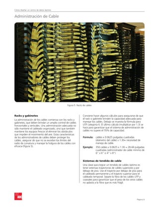 Cómo diseñar un centro de datos óptimo
Página 
Racks y gabinetes
La administración de los cables comienza con los racks y
gabinetes, que deben brindar un amplio control de cables
horizontales y verticales. Una administración adecuada no
sólo mantiene el cableado organizado, sino que también
mantiene los equipos frescos al eliminar los obstáculos
que impiden el movimiento del aire. Estas características
de los administradores de cables deben proteger los
cables, asegurar de que no se excedan los límites del
radio de curvatura y manejar la holgura de los cables con
eficacia (figura 5).
Conviene hacer algunos cálculos para asegurarse de que
el rack o gabinete brinden la capacidad adecuada para
manejar los cables. Debajo se muestra la fórmula para
UTP categoría 6. El último cálculo (multiplicar por 1.3) se
hace para garantizar que el sistema de administración de
cables no supere el 70% de capacidad.
Fórmula: 	cables x 0.0625 pulgadas cuadradas
(diámetro del cable) x 1.30= necesidad de
manejo de cable.
Ejemplo:	350 cables x 0.0625 x 1.30 = 28.44 pulgadas
cuadradas (administrador de cable mínimo de
6” x 6” o 4” x 8”)
Sistemas de tendido de cable
Una clave para lograr un tendido de cables óptimo es
tener extensas trayectorias de cables superiores y por
debajo de piso. Use el trayecto por debajo de piso para
el cableado permanente y el trayecto superior para el
cableado temporal. Separe la fibra de los cables UTP y
coaxiales para garantizar que el peso de los otros cables
no aplasta a la fibra que es más frágil.
Figura 5. Racks de cables
Administración de Cable
 
