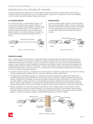 Cómo diseñar un centro de datos óptimo
Página 
La conexión directa
En el centro de datos, la conexión directa (figura 7) no
es una opción acertada porque cuando se producen
cambios, los operadores están obligados a localizar cables
y moverlos con cuidado hacia una nueva ubicación: un
esfuerzo impertinente, costoso, poco confiable y que
requiere tiempo. Los centros de datos que cumplen con
la norma TIA-942 no conectan los equipos en forma
directa.
Interconexión
Cuando se produce algún cambio en una interconexión
(figura 8), los operadores vuelven a tender los cables del
sistema final para volver a tender el circuito. Este método
es mucho más eficaz que la conexión directa, pero no
es tan sencillo o fiable como el método de conexión
cruzada.
Cables de conexión directa
ServidorSwitch
Cable
Servidor
Panel de Parcheo
Cable
Switch
Cable
permanente
Puentes/Cables
de parcheo
Cable
permanente
Bastidor de
distribución
de Ethernet
Panel de Parcheo
Panel de Parcheo
Switch
Servidor
Introducción a los métodos de conexión
La industria reconoce tres métodos para conectar equipos en el centro de datos: conexión directa, interconexión y
conexión cruzada. Sin embargo, sólo una - la conexión cruzada- cumple con el concepto de un sistema de cableado
como un servicio altamente confiable, flexible y permanente.
Conexión cruzada
Con un sistema de parcheo de conexión cruzada centralizada, se pueden alcanzar los requisitos de bajo costo y un
servicio muy confiable. En esta estructura simplificada, todos los elementos de la red tienen conexiones de cables de
equipos permanentes que se terminan una vez y no se vuelven a manejar nunca más. Los técnicos aíslan elementos,
conectan nuevos elementos, rastrean problemas y realizan el mantenimiento y otras funciones usando conexiones de
cable de parcheo semipermanentes en el frente de un sistema de conexión cruzada, como el del rack de distribución
de Ethernet de ADC que se muestra en la figura 9. A continuación se enumeran algunas ventajas clave que brinda un
sistema de conexión cruzada bien diseñado:
•	Costos de operación más bajos: Comparada con otras propuestas, la conexión cruzada reduce enormemente el tiempo
que lleva agregar tarjetas, trasladar circuitos, modernizar software y realizar mantenimiento.
•	Confiabilidad y disponibilidad mejoradas: Las conexiones permanentes protegen los cables de los equipos de la
actividad cotidiana que puede deteriorarlos. Como los movimientos, adiciones y cambios se realizan en campos de
parcheo, en lugar de en los paneles de conexión de equipos sensibles de ruteo y conmutación, los cambios en la red
se pueden realizar sin afectar el servicio. Con la capacidad para aislar los segmentos de red para reparar averías y
volver a tender circuitos mediante un simple parcheo, el personal del centro de datos gana tiempo para realizar las
reparaciones adecuadas durante horas normales en lugar de hacerlas durante la noche o en turnos de fin de semana.
•	Ventaja Competitiva: Un sistema de conexión cruzada permite hacer cambios rápidos a la red. El activar nuevos
servicios se logra al conectar un cordón de parcheo y no requiere de una intensa mano de obra. Como resultado,
las tarjetas se añaden a la red en minutos, en lugar de horas reduciendo el tiempo, lo que permite obtener mayores
ingresos y ofrecer una ventaja competitiva – disponibilidad del servicio en forma más rápida.
Figura 7. La conexión directa Figura 8. Interconexión
Figura 9. Conexión cruzada
 