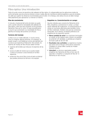 Cómo diseñar un centro de datos óptimo
Página 
Fibra óptica: Una introducción
Todo el mundo conoce los beneficios del cableado de fibra óptica. Es indispensable para las aplicaciones ávidas de
ancho de banda, para los entornos donde se tienen niveles altos de interferencia electromagnética y para los tendidos
de cable que superen las distancias recomendadas para el cobre. Sin embargo, este valioso recurso se debe manejar
adecuadamente para aprovechar su inversión al máximo.
Plan de crecimiento
A menudo, el personal del centro de datos se queda
corto cuando calcula las necesidades del cableado de
fibra óptica, creen que será suficiente con los primeros
filamentos. Rara vez es cierto. El mejor procedimiento
es asumir que aumentarán sus necesidades de fibra y
planificar el manejo del aumento con eficacia.
Factores del manejo
La fibra no es un medio delicado, ni mucho menos,
como se imaginan algunas personas. Sin embargo, se
puede romper si se la dobla por encima del diámetro de
curvatura que especifica el fabricante. Para evitarlo, los
sistemas de manejo de fibra eficaces deben brindar:
•	trayectos del tendido que reduzcan el serpenteo de las
fibras
•	acceso al cable de manera que se pueda instalar
o retirar sin provocar curvas excesivas en la fibra
adyacente
•	protección física de la fibra contra el daño accidental
que puedan provocar los técnicos o los equipos
Empalme vs. Conectorización en campo
Hay dos métodos para conectar los filamentos de la
fibra, empalmar y conectorizar en campo. La mejor
opción depende de la aplicación. La conectorización en
campo es una buena alternativa para tendidos cortos
de fibra multimodo. También sirve para las conexiones
temporales. Por lo demás, el método preferido es el
empalme por las siguientes razones:
•	 Menor pérdida de señal: Los conectores terminados
en campo, en los mejores casos, ofrecen una pérdida
de señal de 0.25 decibeles. La pérdida por empalme
de fusión suele ser de 0.01 dB.
•	 Resultados más confiables: La experiencia muestra
que tanto como el 50 por ciento de los conectores
instalados en campo fallan cuando los instalan
técnicos novatos.
•	 Velocidad: Los técnicos capacitados pueden
empalmar dos filamentos de fibra en tan solo 30
segundos o empalmar un paquete de fibra de 12
filamentos en seis minutos.
 