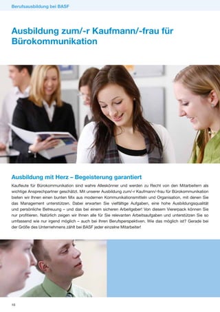 Berufsausbildung bei BASF




Ausbildung zum/-r Kaufmann/-frau für
Bürokommunikation




Ausbildung mit Herz – Begeisterung garantiert
Kaufleute für Bürokommunikation sind wahre Alleskönner und werden zu Recht von den Mitarbeitern als
wichtige Ansprechpartner geschätzt. Mit unserer Ausbildung zum/-r Kaufmann/-frau für Bürokommunikation
bieten wir Ihnen einen bunten Mix aus modernen Kommunikationsmitteln und Organisation, mit denen Sie
das Management unterstützen. Dabei erwarten Sie vielfältige Aufgaben, eine hohe Ausbildungsqualität
und persönliche Betreuung – und das bei einem sicheren Arbeitgeber! Von diesem Viererpack können Sie
nur profitieren. Natürlich zeigen wir Ihnen alle für Sie relevanten Arbeitsaufgaben und unterstützen Sie so
umfassend wie nur irgend möglich – auch bei Ihren Berufsperspektiven. Wie das möglich ist? Gerade bei
der Größe des Unternehmens zählt bei BASF jeder einzelne Mitarbeiter!




10
 